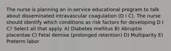 The nurse is planning an in-service educational program to talk about disseminated intravascular coagulation (D I C). The nurse should identify which conditions as risk factors for developing D I C? Select all that apply. A) Diabetes mellitus B) Abruptio placentae C) Fetal demise (prolonged retention) D) Multiparity E) Preterm labor