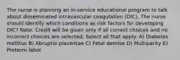 The nurse is planning an in-service educational program to talk about disseminated intravascular coagulation (DIC). The nurse should identify which conditions as risk factors for developing DIC? Note: Credit will be given only if all correct choices and no incorrect choices are selected. Select all that apply. A) Diabetes mellitus B) Abruptio placentae C) Fetal demise D) Multiparity E) Preterm labor