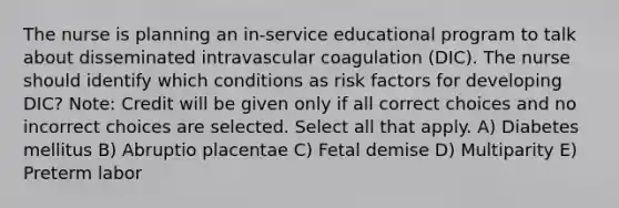 The nurse is planning an in-service educational program to talk about disseminated intravascular coagulation (DIC). The nurse should identify which conditions as risk factors for developing DIC? Note: Credit will be given only if all correct choices and no incorrect choices are selected. Select all that apply. A) Diabetes mellitus B) Abruptio placentae C) Fetal demise D) Multiparity E) Preterm labor