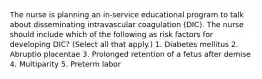 The nurse is planning an in-service educational program to talk about disseminating intravascular coagulation (DIC). The nurse should include which of the following as risk factors for developing DIC? (Select all that apply.) 1. Diabetes mellitus 2. Abruptio placentae 3. Prolonged retention of a fetus after demise 4. Multiparity 5. Preterm labor