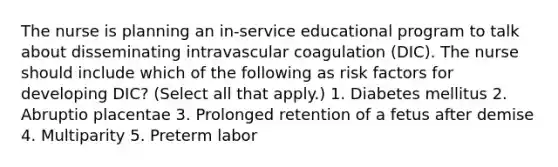 The nurse is planning an in-service educational program to talk about disseminating intravascular coagulation (DIC). The nurse should include which of the following as risk factors for developing DIC? (Select all that apply.) 1. Diabetes mellitus 2. Abruptio placentae 3. Prolonged retention of a fetus after demise 4. Multiparity 5. Preterm labor