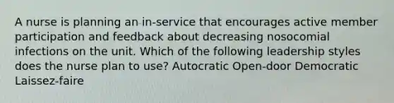 A nurse is planning an in-service that encourages active member participation and feedback about decreasing nosocomial infections on the unit. Which of the following leadership styles does the nurse plan to use? Autocratic Open-door Democratic Laissez-faire