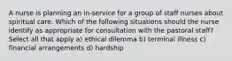 A nurse is planning an in-service for a group of staff nurses about spiritual care. Which of the following situations should the nurse identify as appropriate for consultation with the pastoral staff? Select all that apply a) ethical dilemma b) terminal illness c) financial arrangements d) hardship