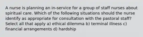 A nurse is planning an in-service for a group of staff nurses about spiritual care. Which of the following situations should the nurse identify as appropriate for consultation with the pastoral staff? Select all that apply a) ethical dilemma b) terminal illness c) financial arrangements d) hardship