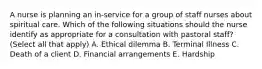 A nurse is planning an in-service for a group of staff nurses about spiritual care. Which of the following situations should the nurse identify as appropriate for a consultation with pastoral staff? (Select all that apply) A. Ethical dilemma B. Terminal Illness C. Death of a client D. Financial arrangements E. Hardship