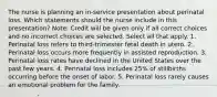 The nurse is planning an in-service presentation about perinatal loss. Which statements should the nurse include in this presentation? Note: Credit will be given only if all correct choices and no incorrect choices are selected. Select all that apply. 1. Perinatal loss refers to third-trimester fetal death in utero. 2. Perinatal loss occurs more frequently in assisted reproduction. 3. Perinatal loss rates have declined in the United States over the past few years. 4. Perinatal loss includes 25% of stillbirths occurring before the onset of labor. 5. Perinatal loss rarely causes an emotional problem for the family.