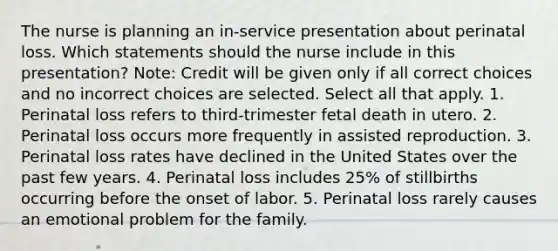 The nurse is planning an in-service presentation about perinatal loss. Which statements should the nurse include in this presentation? Note: Credit will be given only if all correct choices and no incorrect choices are selected. Select all that apply. 1. Perinatal loss refers to third-trimester fetal death in utero. 2. Perinatal loss occurs more frequently in assisted reproduction. 3. Perinatal loss rates have declined in the United States over the past few years. 4. Perinatal loss includes 25% of stillbirths occurring before the onset of labor. 5. Perinatal loss rarely causes an emotional problem for the family.