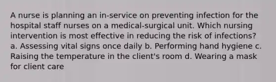 A nurse is planning an in-service on preventing infection for the hospital staff nurses on a medical-surgical unit. Which nursing intervention is most effective in reducing the risk of infections? a. Assessing vital signs once daily b. Performing hand hygiene c. Raising the temperature in the client's room d. Wearing a mask for client care