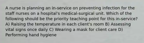 A nurse is planning an in-service on preventing infection for the staff nurses on a hospital's medical-surgical unit. Which of the following should be the priority teaching point for this in-service? A) Raising the temperature in each client's room B) Assessing vital signs once daily C) Wearing a mask for client care D) Performing hand hygiene