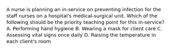 A nurse is planning an​ in-service on preventing infection for the staff nurses on a​ hospital's medical-surgical unit. Which of the following should be the priority teaching point for this​ in-service? A. Performing hand hygiene B. Wearing a mask for client care C. Assessing vital signs once daily D. Raising the temperature in each​ client's room