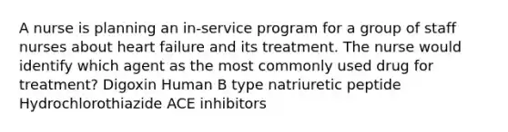 A nurse is planning an in-service program for a group of staff nurses about heart failure and its treatment. The nurse would identify which agent as the most commonly used drug for treatment? Digoxin Human B type natriuretic peptide Hydrochlorothiazide ACE inhibitors