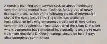 A nurse is planning an in-service session about involuntary commitment to mental heath facilities for a group of newly licensed nurses. Which of the following pieces of information should the nurse include? A. The client can challenge hospitalization following emergency treatment B. Involuntary commitment requires the hospitalization of the client C. A client who is competent but committed involuntarily is unable to make treatment decisions D. Court hearings should be held 7 days after emergency commitment