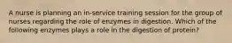 A nurse is planning an in-service training session for the group of nurses regarding the role of enzymes in digestion. Which of the following enzymes plays a role in the digestion of protein?