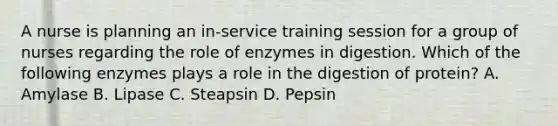 A nurse is planning an in-service training session for a group of nurses regarding the role of enzymes in digestion. Which of the following enzymes plays a role in the digestion of protein? A. Amylase B. Lipase C. Steapsin D. Pepsin