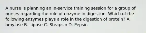 A nurse is planning an in-service training session for a group of nurses regarding the role of enzyme in digestion. Which of the following enzymes plays a role in the digestion of protein? A. amylase B. Lipase C. Steapsin D. Pepsin