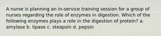 A nurse is planning an in-service training session for a group of nurses regarding the role of enzymes in digestion. Which of the following enzymes plays a role in the digestion of protein? a. amylase b. lipase c. steapsin d. pepsin