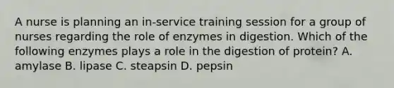 A nurse is planning an in-service training session for a group of nurses regarding the role of enzymes in digestion. Which of the following enzymes plays a role in the digestion of protein? A. amylase B. lipase C. steapsin D. pepsin