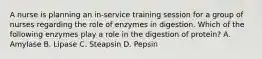 A nurse is planning an in-service training session for a group of nurses regarding the role of enzymes in digestion. Which of the following enzymes play a role in the digestion of protein? A. Amylase B. Lipase C. Steapsin D. Pepsin