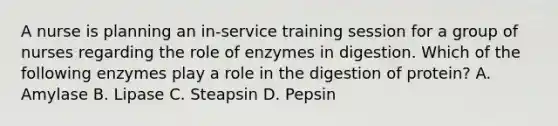 A nurse is planning an in-service training session for a group of nurses regarding the role of enzymes in digestion. Which of the following enzymes play a role in the digestion of protein? A. Amylase B. Lipase C. Steapsin D. Pepsin