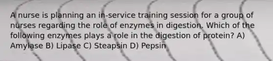 A nurse is planning an in-service training session for a group of nurses regarding the role of enzymes in digestion. Which of the following enzymes plays a role in the digestion of protein? A) Amylase B) Lipase C) Steapsin D) Pepsin