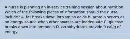 A nurse is planning an in-service training session about nutrition. Which of the following pieces of information should the nurse include? A. fat breaks down into amino acids B. protein serves as an energy source when other sources are inadequate C. glucose breaks down into ammonia D. carbohydrates provide 9 cal/g of energy