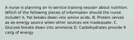 A nurse is planning an in-service training session about nutrition. Which of the following pieces of information should the nurse include? A. Fat breaks down into amino acids. B. Protein serves as an energy source when other sources are inadequate. C. Glucose breaks down into ammonia D. Carbohydrates provide 9 cal/g of energy