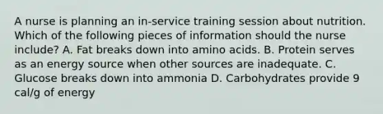 A nurse is planning an in-service training session about nutrition. Which of the following pieces of information should the nurse include? A. Fat breaks down into amino acids. B. Protein serves as an energy source when other sources are inadequate. C. Glucose breaks down into ammonia D. Carbohydrates provide 9 cal/g of energy