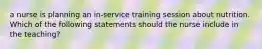 a nurse is planning an in-service training session about nutrition. Which of the following statements should the nurse include in the teaching?