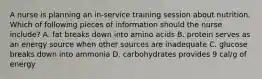 A nurse is planning an in-service training session about nutrition. Which of following pieces of information should the nurse include? A. fat breaks down into amino acids B. protein serves as an energy source when other sources are inadequate C. glucose breaks down into ammonia D. carbohydrates provides 9 cal/g of energy