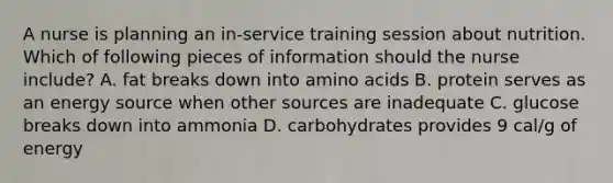 A nurse is planning an in-service training session about nutrition. Which of following pieces of information should the nurse include? A. fat breaks down into amino acids B. protein serves as an energy source when other sources are inadequate C. glucose breaks down into ammonia D. carbohydrates provides 9 cal/g of energy