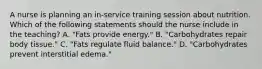 A nurse is planning an in-service training session about nutrition. Which of the following statements should the nurse include in the teaching? A. "Fats provide energy." B. "Carbohydrates repair body tissue." C. "Fats regulate fluid balance." D. "Carbohydrates prevent interstitial edema."