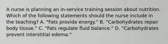 A nurse is planning an in-service training session about nutrition. Which of the following statements should the nurse include in the teaching? A. "Fats provide energy." B. "Carbohydrates repair body tissue." C. "Fats regulate fluid balance." D. "Carbohydrates prevent interstitial edema."