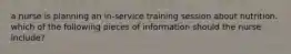 a nurse is planning an in-service training session about nutrition. which of the following pieces of information should the nurse include?