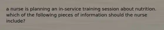 a nurse is planning an in-service training session about nutrition. which of the following pieces of information should the nurse include?