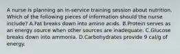 A nurse is planning an in-service training session about nutrition. Which of the following pieces of information should the nurse include? A.Fat breaks down into amino acids. B.Protein serves as an energy source when other sources are inadequate. C.Glucose breaks down into ammonia. D.Carbohydrates provide 9 cal/g of energy.