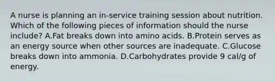 A nurse is planning an in-service training session about nutrition. Which of the following pieces of information should the nurse include? A.Fat breaks down into <a href='https://www.questionai.com/knowledge/k9gb720LCl-amino-acids' class='anchor-knowledge'>amino acids</a>. B.Protein serves as an energy source when other sources are inadequate. C.Glucose breaks down into ammonia. D.Carbohydrates provide 9 cal/g of energy.