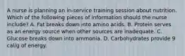 A nurse is planning an in-service training session about nutrition. Which of the following pieces of information should the nurse include? A. Fat breaks down into amino acids. B. Protein serves as an energy source when other sources are inadequate. C. Glucose breaks down into ammonia. D. Carbohydrates provide 9 cal/g of energy.