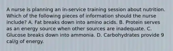 A nurse is planning an in-service training session about nutrition. Which of the following pieces of information should the nurse include? A. Fat breaks down into amino acids. B. Protein serves as an energy source when other sources are inadequate. C. Glucose breaks down into ammonia. D. Carbohydrates provide 9 cal/g of energy.