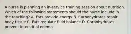 A nurse is planning an in-service training session about nutrition. Which of the following statements should the nurse include in the teaching? A. Fats provide energy B. Carbohydrates repair body tissue C. Fats regulate fluid balance D. Carbohydrates prevent interstitial edema