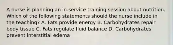 A nurse is planning an in-service training session about nutrition. Which of the following statements should the nurse include in the teaching? A. Fats provide energy B. Carbohydrates repair body tissue C. Fats regulate fluid balance D. Carbohydrates prevent interstitial edema