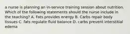 a nurse is planning an in-service training session about nutrition. Which of the following statements should the nurse include in the teaching? A. Fats provides energy B. Carbs repair body tissues C. fats regulate fluid balance D. carbs prevent interstitial edema