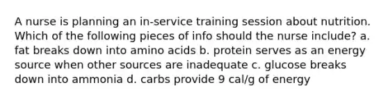 A nurse is planning an in-service training session about nutrition. Which of the following pieces of info should the nurse include? a. fat breaks down into amino acids b. protein serves as an energy source when other sources are inadequate c. glucose breaks down into ammonia d. carbs provide 9 cal/g of energy