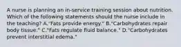 A nurse is planning an in-service training session about nutrition. Which of the following statements should the nurse include in the teaching? A."Fats provide energy." B."Carbohydrates repair body tissue." C."Fats regulate fluid balance." D."Carbohydrates prevent interstitial edema."