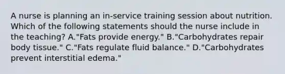 A nurse is planning an in-service training session about nutrition. Which of the following statements should the nurse include in the teaching? A."Fats provide energy." B."Carbohydrates repair body tissue." C."Fats regulate fluid balance." D."Carbohydrates prevent interstitial edema."