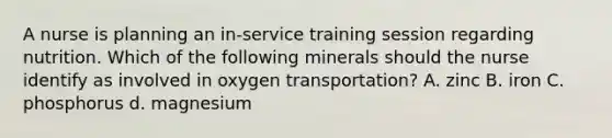 A nurse is planning an in-service training session regarding nutrition. Which of the following minerals should the nurse identify as involved in oxygen transportation? A. zinc B. iron C. phosphorus d. magnesium