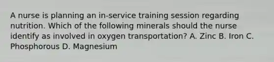 A nurse is planning an in-service training session regarding nutrition. Which of the following minerals should the nurse identify as involved in oxygen transportation? A. Zinc B. Iron C. Phosphorous D. Magnesium