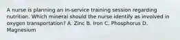 A nurse is planning an in-service training session regarding nutrition. Which mineral should the nurse identify as involved in oxygen transportation? A. Zinc B. Iron C. Phosphorus D. Magnesium