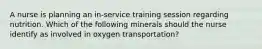 A nurse is planning an in-service training session regarding nutrition. Which of the following minerals should the nurse identify as involved in oxygen transportation?