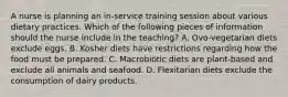 A nurse is planning an in-service training session about various dietary practices. Which of the following pieces of information should the nurse include in the teaching? A. Ovo-vegetarian diets exclude eggs. B. Kosher diets have restrictions regarding how the food must be prepared. C. Macrobiotic diets are plant-based and exclude all animals and seafood. D. Flexitarian diets exclude the consumption of dairy products.