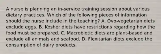 A nurse is planning an in-service training session about various dietary practices. Which of the following pieces of information should the nurse include in the teaching? A. Ovo-vegetarian diets exclude eggs. B. Kosher diets have restrictions regarding how the food must be prepared. C. Macrobiotic diets are plant-based and exclude all animals and seafood. D. Flexitarian diets exclude the consumption of dairy products.